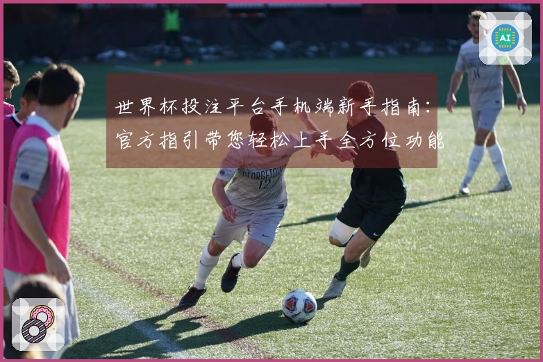 世界杯投注平台手机端新手指南：官方指引带您轻松上手全方位功能介绍