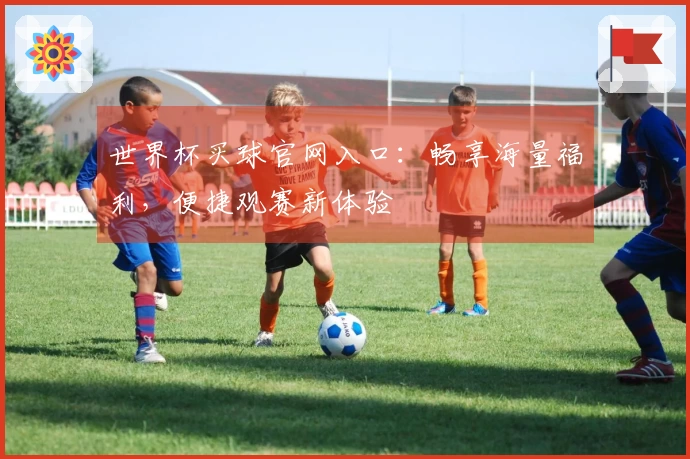 世界杯买球官网入口：畅享海量福利，便捷观赛新体验