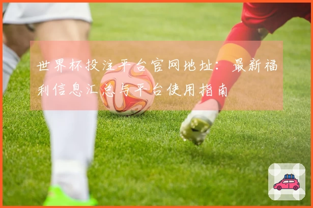 世界杯投注平台官网地址：最新福利信息汇总与平台使用指南